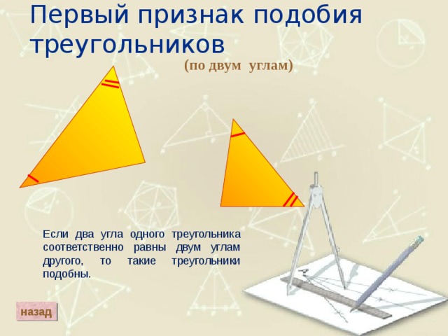 Первый признак подобия треугольников (по двум углам) Если два угла одного треугольника соответственно равны двум углам другого, то такие треугольники подобны. назад 