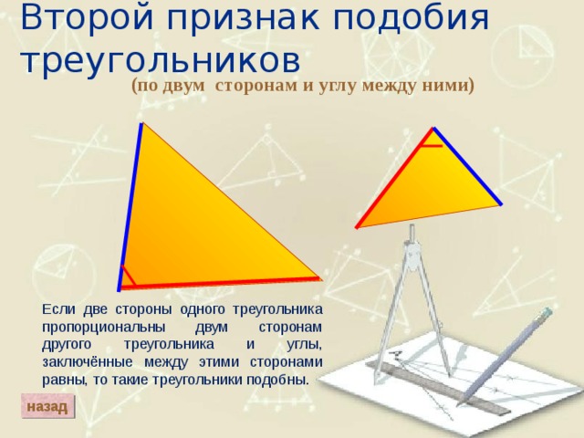 Второй признак подобия треугольников (по двум сторонам и углу между ними) Если две стороны одного треугольника пропорциональны двум сторонам другого треугольника и углы, заключённые между этими сторонами равны, то такие треугольники подобны. назад 