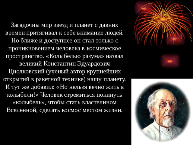 Загадочны мир звезд и планет с давних времен притягивал к себе внимание людей. Но ближе и доступнее он стал только с проникновением человека в космическое пространство. «Колыбелью разума» назвал великий Константин Эдуардович Циолковский (ученый автор крупнейших открытий в ракетной технике) нашу планету. И тут же добавил: «Но нельзя вечно жить в колыбели!» Человек стремиться покинуть «колыбель», чтобы стать властелином Вселенной, сделать космос местом жизни. 