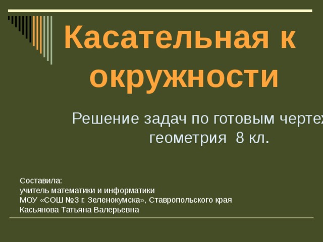 Касательная к окружности  Решение задач по готовым чертежам геометрия 8 кл. Составила: учитель математики и информатики МОУ «СОШ №3 г. Зеленокумска», Ставропольского края Касьянова Татьяна Валерьевна 