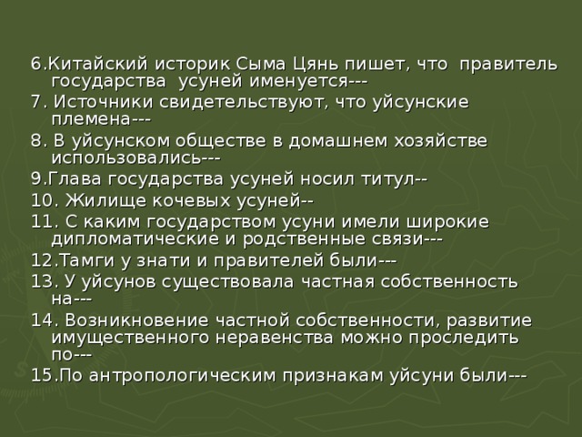 6.Китайский историк Сыма Цянь пишет, что правитель государства усуней именуется--- 7. Источники свидетельствуют, что уйсунские племена--- 8. В уйсунском обществе в домашнем хозяйстве использовались--- 9.Глава государства усуней носил титул-- 10.  Жилище кочевых усуней-- 11.  С каким государством усуни имели широкие дипломатические и родственные связи--- 12.Тамги у знати и правителей были--- 13. У уйсунов существовала частная собственность на--- 14. Возникновение частной собственности, развитие имущественного неравенства можно проследить по--- 15.По антропологическим признакам уйсуни были--- 