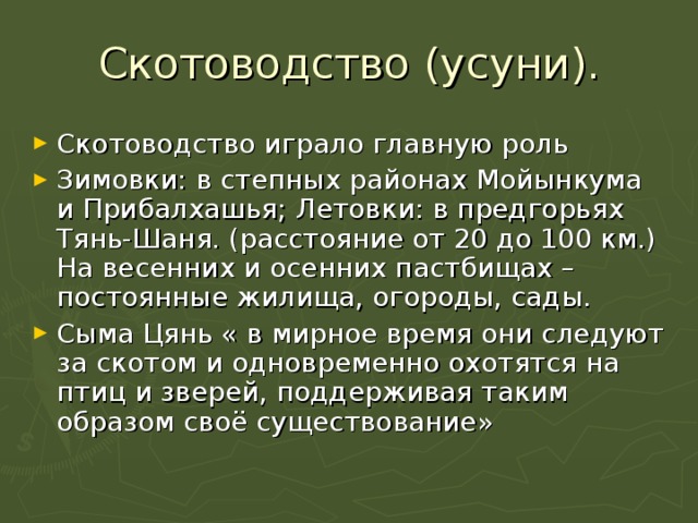 Скотоводство (усуни). Скотоводство играло главную роль Зимовки: в степных районах Мойынкума и Прибалхашья; Летовки: в предгорьях Тянь-Шаня. (расстояние от 20 до 100 км.) На весенних и осенних пастбищах – постоянные жилища, огороды, сады. Сыма Цянь « в мирное время они следуют за скотом и одновременно охотятся на птиц и зверей, поддерживая таким образом своё существование» 