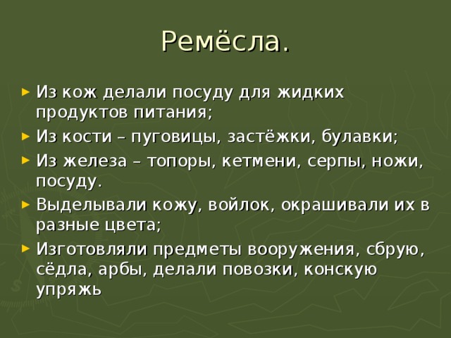 Ремёсла. Из кож делали посуду для жидких продуктов питания; Из кости – пуговицы, застёжки, булавки; Из железа – топоры, кетмени, серпы, ножи, посуду. Выделывали кожу, войлок, окрашивали их в разные цвета; Изготовляли предметы вооружения, сбрую, сёдла, арбы, делали повозки, конскую упряжь 