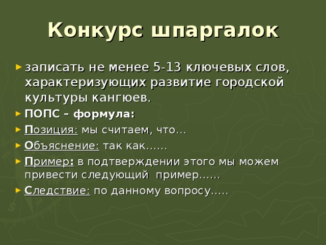 Конкурс шпаргалок записать не менее 5-13 ключевых слов, характеризующих развитие городской культуры кангюев. ПОПС – формула: П озиция: мы считаем, что… О бъяснение: так как…… П ример : в подтверждении этого мы можем привести следующий пример…… С ледствие: по данному вопросу…..   