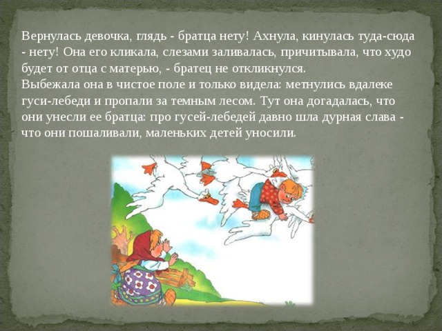 Вернулась девочка, глядь - братца нету! Ахнула, кинулась туда-сюда - нету! Она его кликала, слезами заливалась, причитывала, что худо будет от отца с матерью, - братец не откликнулся.  Выбежала она в чистое поле и только видела: метнулись вдалеке гуси-лебеди и пропали за темным лесом. Тут она догадалась, что они унесли ее братца: про гусей-лебедей давно шла дурная слава - что они пошаливали, маленьких детей уносили.  