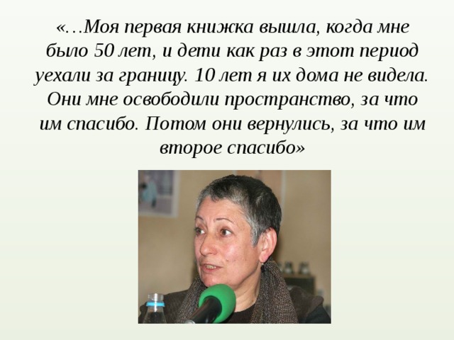 «…Моя первая книжка вышла, когда мне было 50 лет, и дети как раз в этот период уехали за границу. 10 лет я их дома не видела. Они мне освободили пространство, за что им спасибо. Потом они вернулись, за что им второе спасибо»   