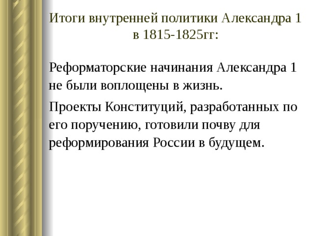 Чем объяснить перемены во внутренней политике Александра 1? Главная причина – боязнь разделить участь отца. Важная причина – царю-реформатору не на кого было опереться в реализации своих замыслов. (Не забываем, что проект Конституции разрабатывался в строжайшей тайне, без привлечения сторонников реформ). Противоречивость общего замысла преобразований – сочетать :   Либеральные реформы и существующее крепостное право! Конституцию и самодержавие! Освобождение крестьян и интересы большинства дворян! 