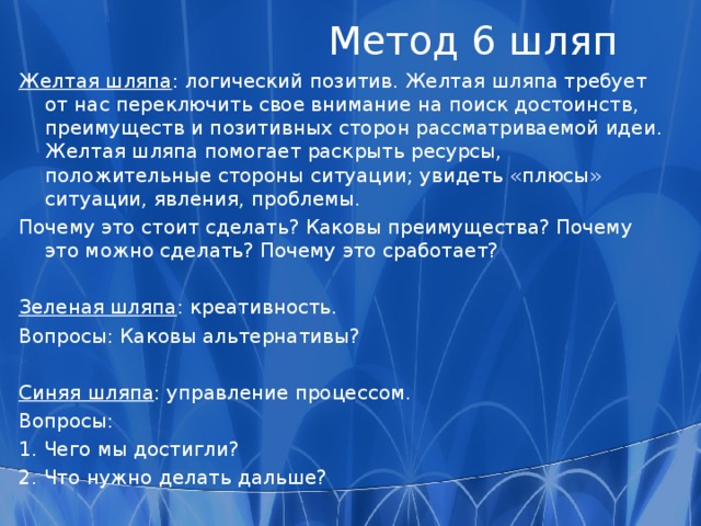  Метод 6 шляп Белая шляпа : информация. Вопросы: 1.  Какой мы обладаем информацией? 2.  Какая нам нужна информация? Красная шляпа : чувства и интуиция. Вопрос: Какие у меня возникают чувства по этому поводу? Черная шляпа : критика. Вопросы: 1. Правда ли это? 2. Сработает ли это? 3. В чем недостатки? 4. Что здесь неправильно? 