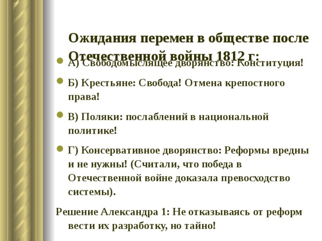  Ожидания перемен в обществе после Отечественной войны 1812 г:   А) Свободомыслящее дворянство: Конституция! Б) Крестьяне: Свобода! Отмена крепостного права! В) Поляки: послаблений в национальной политике! Г) Консервативное дворянство: Реформы вредны и не нужны! (Считали, что победа в Отечественной войне доказала превосходство системы). Решение Александра 1: Не отказываясь от реформ вести их разработку, но тайно! 