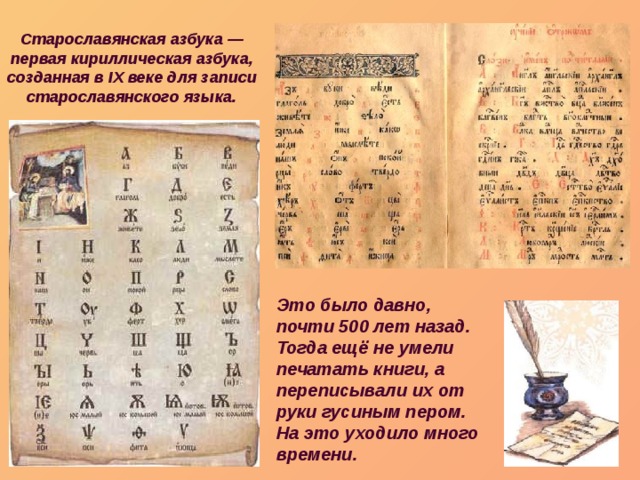Старославянская азбука — первая кириллическая азбука, созданная в IX веке для записи старославянского языка. Это было давно, почти 500 лет назад. Тогда ещё не умели печатать книги, а переписывали их от руки гусиным пером. На это уходило много времени. 