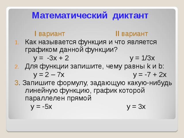 Математический диктант  I вариант   II вариант Как называется функция и что является графиком данной функции? у = -3х + 2 у = 1/3х Для функции запишите, чему равны k и b :  у = 2 – 7х у = -7 + 2х 3 . Запишите формулу, задающую какую-нибудь линейную функцию, график которой параллелен прямой  у = -5х у = 3х 
