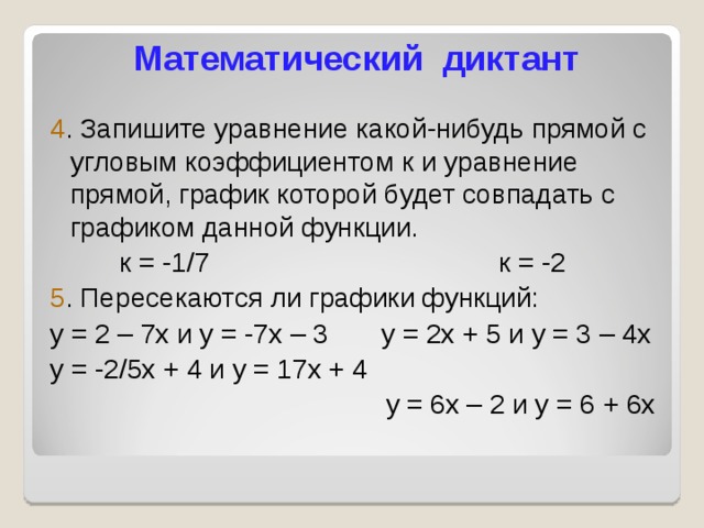 Математический диктант 4 . Запишите уравнение какой-нибудь прямой с угловым коэффициентом к и уравнение прямой, график которой будет совпадать с графиком данной функции. к = -1/7 к = -2 5 . Пересекаются ли графики функций: у = 2 – 7х и у = -7х – 3 у = 2х + 5 и у = 3 – 4х у = -2/5х + 4 и у = 17х + 4  у = 6х – 2 и у = 6 + 6х 