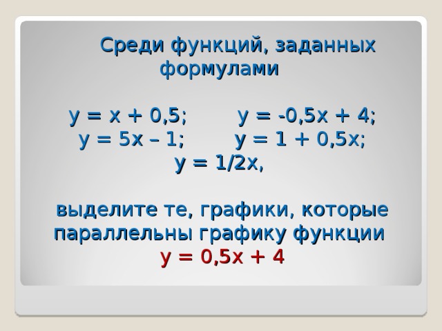 Среди функций, заданных формулами   у = х + 0,5; у = -0,5х + 4;  у = 5х – 1; у = 1 + 0,5х;  у = 1/2х,   выделите те, графики, которые параллельны графику функции  у = 0,5х + 4 