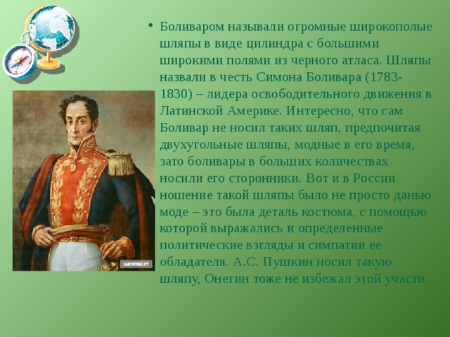 Боливаром называли огромные широкополые шляпы в виде цилиндра с большими широкими полями из черного атласа. Шляпы назвали в честь Симона Боливара (1783-1830) – лидера освободительного движения в Латинской Америке. Интересно, что сам Боливар не носил таких шляп, предпочитая двухугольные шляпы, модные в его время, зато боливары в больших количествах носили его сторонники. Вот и в России ношение такой шляпы было не просто данью моде – это была деталь костюма, с помощью которой выражались и определенные политические взгляды и симпатии ее обладателя. А.С. Пушкин носил такую шляпу, Онегин тоже не избежал этой участи. 