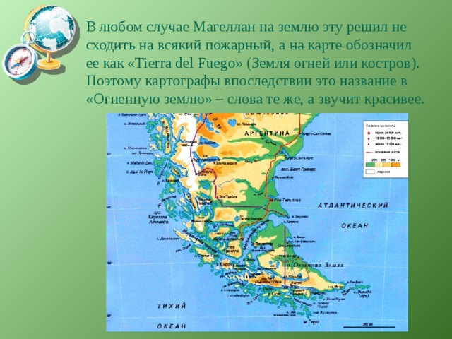 В любом случае Магеллан на землю эту решил не сходить на всякий пожарный, а на карте обозначил ее как «Tierra del Fuego» (Земля огней или костров). Поэтому картографы впоследствии это название в «Огненную землю» – слова те же, а звучит красивее. 