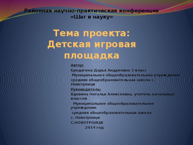 Районная научно-практическая конференция  «Шаг в науку»   Тема проекта:  Детская игровая площадка Автор: Бродягина Дарья Андреевна 3 класс  Муниципальное общеобразовательное учреждение средняя общеобразовательная школа с. Новотроицк Руководитель: Вдовина Наталья Алексеевна, учитель начальных классов  Муниципальное общеобразовательное учреждение  средняя общеобразовательная школа с. Новотроицк С.НОВОТРОИЦК  2014 год