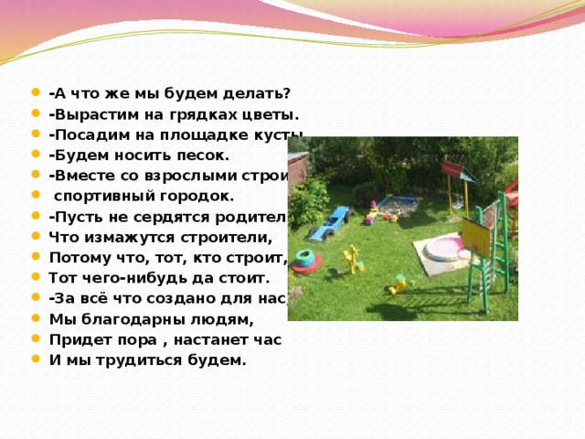 -А что же мы будем делать? -Вырастим на грядках цветы. -Посадим на площадке кусты. -Будем носить песок. -Вместе со взрослыми строить  спортивный городок. -Пусть не сердятся родители, Что измажутся строители, Потому что, тот, кто строит, Тот чего-нибудь да стоит. -За всё что создано для нас, Мы благодарны людям, Придет пора , настанет час И мы трудиться будем.