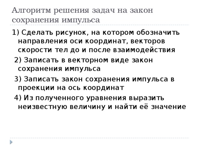 Алгоритм решения задач на закон сохранения импульса 1) Сделать рисунок, на котором обозначить направления оси координат, векторов скорости тел до и после взаимодействия  2) Записать в векторном виде закон сохранения импульса  3) Записать закон сохранения импульса в проекции на ось координат  4) Из полученного уравнения выразить неизвестную величину и найти её значение 