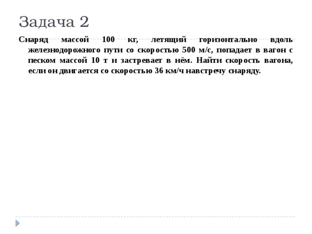 Задача 2 Снаряд массой 100 кг, летящий горизонтально вдоль железнодорожного пути со скоростью 500 м/с, попадает в вагон с песком массой 10 т и застревает в нём. Найти скорость вагона, если он двигается со скоростью 36 км/ч навстречу снаряду. 