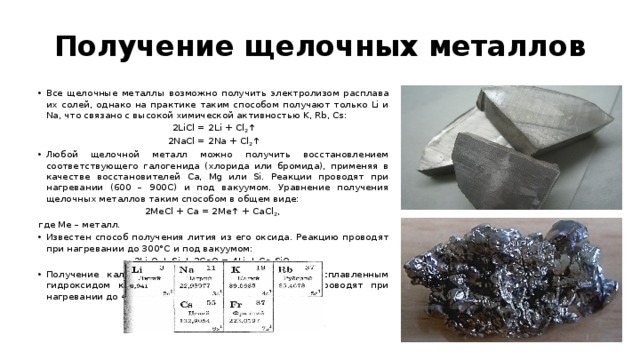 Получение щелочных металлов Все щелочные металлы возможно получить электролизом расплава их солей, однако на практике таким способом получают только Li и Na, что связано с высокой химической активностью K, Rb, Cs: 2LiCl = 2Li + Cl 2 ↑ 2NaCl = 2Na + Cl 2 ↑ Любой щелочной металл можно получить восстановлением соответствующего галогенида (хлорида или бромида), применяя в качестве восстановителей Ca, Mg или Si. Реакции проводят при нагревании (600 – 900С) и под вакуумом. Уравнение получения щелочных металлов таким способом в общем виде: 2MeCl + Ca = 2Mе↑ + CaCl 2 , где Ме – металл. Известен способ получения лития из его оксида. Реакцию проводят при нагревании до 300°С и под вакуумом: 2Li 2 O + Si + 2CaO = 4Li + Ca 2 SiO 4 Получение калия возможно по реакции между расплавленным гидроксидом калия и жидким натрием. Реакцию проводят при нагревании до 440°С: KOH + Na = K + NaOH 