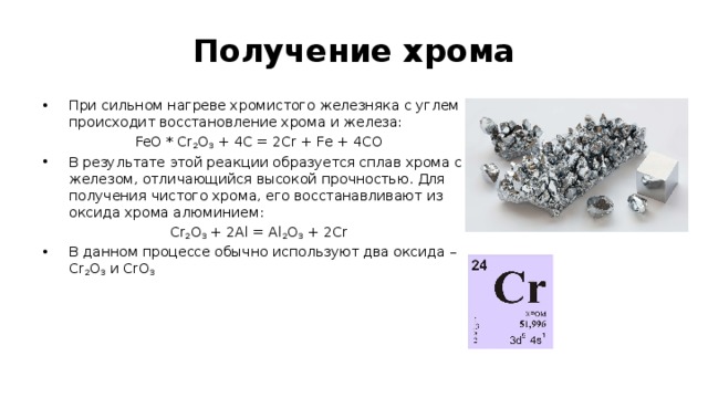 Получение хрома При сильном нагреве хромистого железняка с углем происходит восстановление хрома и железа: FeO * Cr 2 O 3  + 4C = 2Cr + Fe + 4CO В результате этой реакции образуется сплав хрома с железом, отличающийся высокой прочностью. Для получения чистого хрома, его восстанавливают из оксида хрома алюминием: Cr 2 O 3  + 2Al = Al 2 O 3  + 2Cr В данном процессе обычно используют два оксида – Cr 2 O 3  и CrO 3 