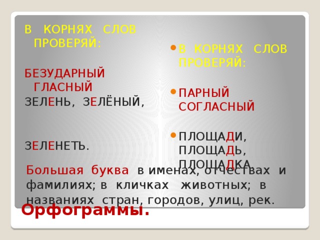 В КОРНЯХ СЛОВ ПРОВЕРЯЙ: В КОРНЯХ СЛОВ ПРОВЕРЯЙ: БЕЗУДАРНЫЙ ГЛАСНЫЙ ПАРНЫЙ СОГЛАСНЫЙ ЗЕЛ Е НЬ, З Е ЛЁНЫЙ, ПЛОЩА Д И, ПЛОЩА Д Ь, ПЛОЩА Д КА. З Е Л Е НЕТЬ. Большая буква в именах, отчествах и фамилиях; в кличках животных; в названиях стран, городов, улиц, рек. Орфограммы. 