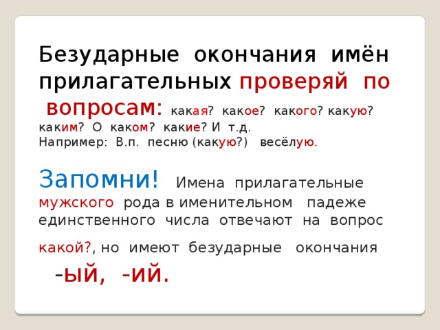 Безударные окончания имён прилагательных проверяй по вопросам: как ая ? как ое ? как ого ? как ую ? как им ? О как ом ? как ие ? И т.д. Например: В.п. песню (как ую ?) весёл ую. Запомни! Имена прилагательные мужского рода в именительном падеже единственного числа отвечают на вопрос какой? , но имеют безударные окончания - ый, -ий. 