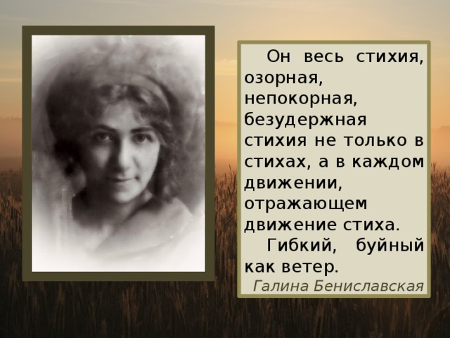  Он весь стихия, озорная, непокорная, безудержная стихия не только в стихах, а в каждом движении, отражающем движение стиха.  Гибкий, буйный как ветер. Галина Бениславская 