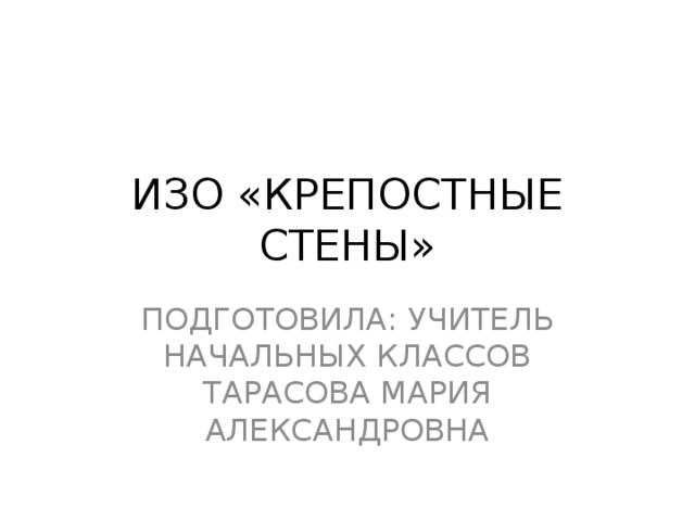 ИЗО «КРЕПОСТНЫЕ СТЕНЫ» ПОДГОТОВИЛА: УЧИТЕЛЬ НАЧАЛЬНЫХ КЛАССОВ ТАРАСОВА МАРИЯ АЛЕКСАНДРОВНА 