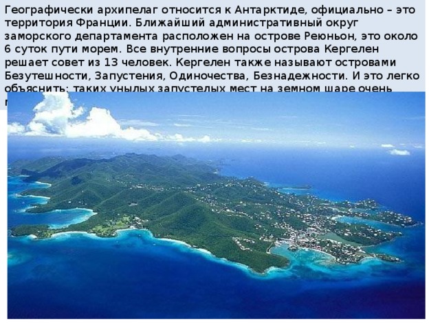 Географически архипелаг относится к Антарктиде, официально – это территория Франции. Ближайший административный округ заморского департамента расположен на острове Реюньон, это около 6 суток пути морем. Все внутренние вопросы острова Кергелен решает совет из 13 человек. Кергелен также называют островами Безутешности, Запустения, Одиночества, Безнадежности. И это легко объяснить: таких унылых запустелых мест на земном шаре очень мало. 