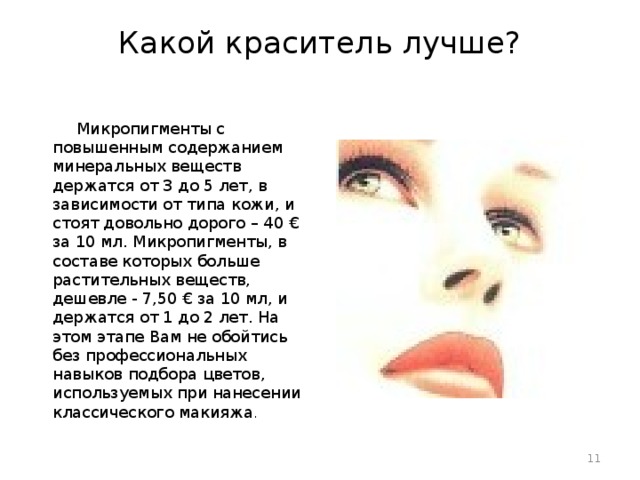 Какой краситель лучше?    Микропигменты с повышенным содержанием минеральных веществ держатся от 3 до 5 лет, в зависимости от типа кожи, и стоят довольно дорого – 40 € за 10 мл. Микропигменты, в составе которых больше растительных веществ, дешевле - 7,50 € за 10 мл, и держатся от 1 до 2 лет. На этом этапе Вам не обойтись без профессиональных навыков подбора цветов, используемых при нанесении классического макияжа .  
