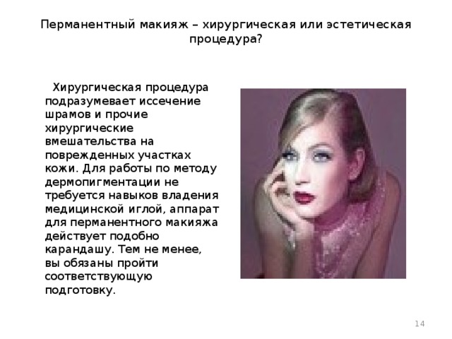 Перманентный макияж – хирургическая или эстетическая процедура?       Хирургическая процедура подразумевает иссечение шрамов и прочие хирургические вмешательства на поврежденных участках кожи. Для работы по методу дермопигментации не требуется навыков владения медицинской иглой, аппарат для перманентного макияжа действует подобно карандашу. Тем не менее, вы обязаны пройти соответствующую подготовку.  