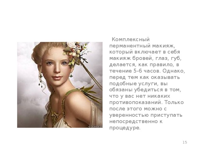  Комплексный перманентный макияж, который включает в себя макияж бровей, глаз, губ, делается, как правило, в течение 5-6 часов. Однако, перед тем как оказывать подобные услуги, вы обязаны убедиться в том, что у вас нет никаких противопоказаний. Только после этого можно с уверенностью приступать непосредственно к процедуре.  