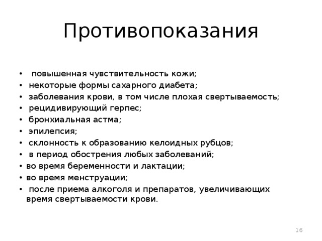 Противопоказания   повышенная чувствительность кожи;  некоторые формы сахарного диабета;  заболевания крови, в том числе плохая свертываемость;  рецидивирующий герпес;  бронхиальная астма;  эпилепсия;  склонность к образованию келоидных рубцов;  в период обострения любых заболеваний; во время беременности и лактации; во время менструации;  после приема алкоголя и препаратов, увеличивающих время свертываемости крови.   