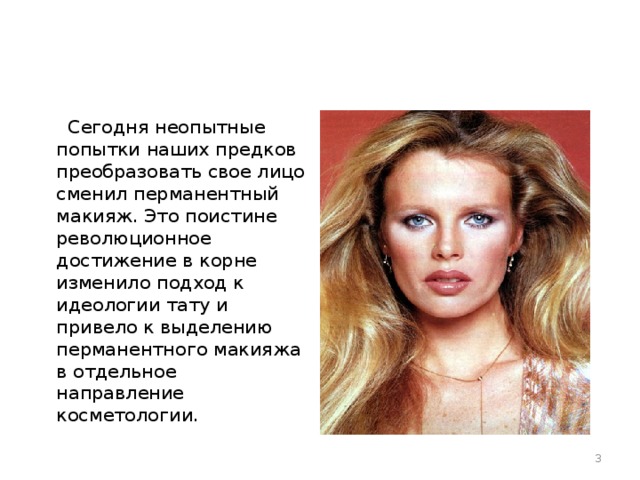  Сегодня неопытные попытки наших предков преобразовать свое лицо сменил перманентный макияж. Это поистине революционное достижение в корне изменило подход к идеологии тату и привело к выделению перманентного макияжа в отдельное направление косметологии.  