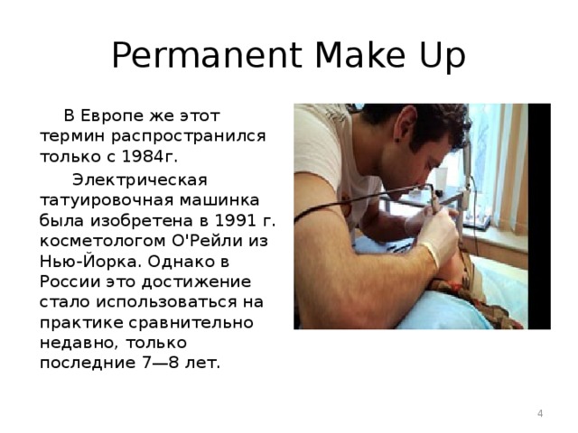 Permanent Make Up  В Европе же этот термин распространился только с 1984г.  Электрическая татуировочная машинка была изобретена в 1991 г. косметологом О'Рейли из Нью-Йорка. Однако в России это достижение стало использоваться на практике сравнительно недавно, только последние 7—8 лет.  