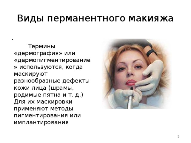 Виды перманентного макияжа .  Термины «дермография» или «дермопигментирование» используются, когда маскируют разнообразные дефекты кожи лица (шрамы, родимые пятна и т. д.) Для их маскировки применяют методы пигментирования или имплантирования  