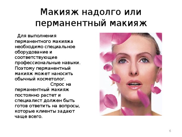 Макияж надолго или перманентный макияж  Для выполнения перманентного макияжа необходимо специальное оборудование и соответствующие профессиональные навыки. Поэтому перманентный макияж может наносить обычный косметолог. Спрос на перманентный макияж постоянно растет и специалист должен быть готов ответить на вопросы, которые клиенты задают чаще всего.  