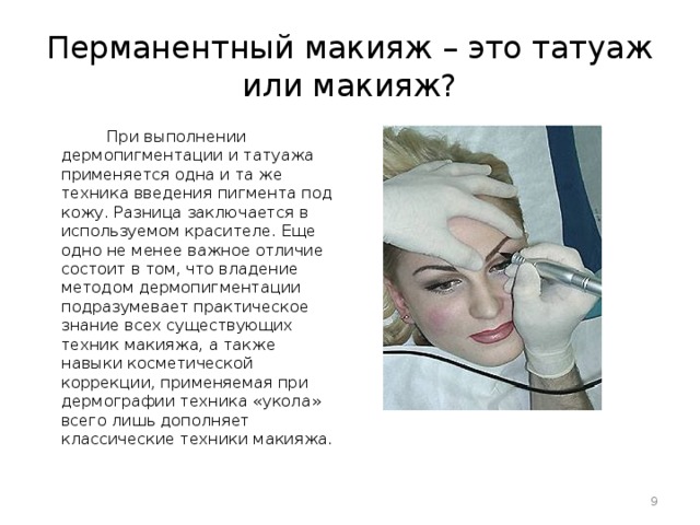 Перманентный макияж – это татуаж или макияж?  При выполнении дермопигментации и татуажа применяется одна и та же техника введения пигмента под кожу. Разница заключается в используемом красителе. Еще одно не менее важное отличие состоит в том, что владение методом дермопигментации подразумевает практическое знание всех существующих техник макияжа, а также навыки косметической коррекции, применяемая при дермографии техника «укола» всего лишь дополняет классические техники макияжа.  