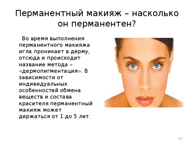 Перманентный макияж – насколько он перманентен?  Во время выполнения перманентного макияжа игла проникает в дерму, отсюда и происходит название метода – «дермопигментация». В зависимости от индивидуальных особенностей обмена веществ и состава красителя перманентный макияж может держаться от 1 до 5 лет.  