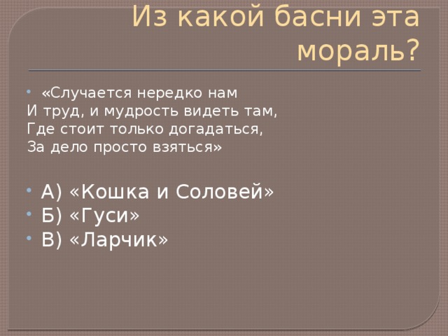 Из какой басни эта мораль? «Случается нередко нам И труд, и мудрость видеть там, Где стоит только догадаться, За дело просто взяться» А) «Кошка и Соловей» Б) «Гуси» В) «Ларчик» 