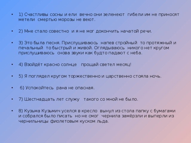 1) Счастливы сосны и ели  вечно они зеленеют  гибели им не приносят метели  смертью морозы не веют.  2) Мне стало совестно  и я не мог докончить начатой речи. 3) Это была песня. Прислушиваюсь  напев стройный  то протяжный и печальный  то быстрый и живой. Оглядываюсь  никого нет кругом  прислушиваюсь  снова звуки как будто падают с неба. 4) Взойдёт красно солнце  прощай светел месяц! 5) Я поглядел кругом  торжественно и царственно стояла ночь.   6) Успокойтесь  рана не опасная. 7) Шестнадцать лет служу  такого со мной не было.   8) Кузьма Кузьмич уселся в кресло  вынул из стола папку с бумагами и собрался было писать  но не смог  чернила замёрзли и выперли из чернильницы фиолетовым куском льда. 