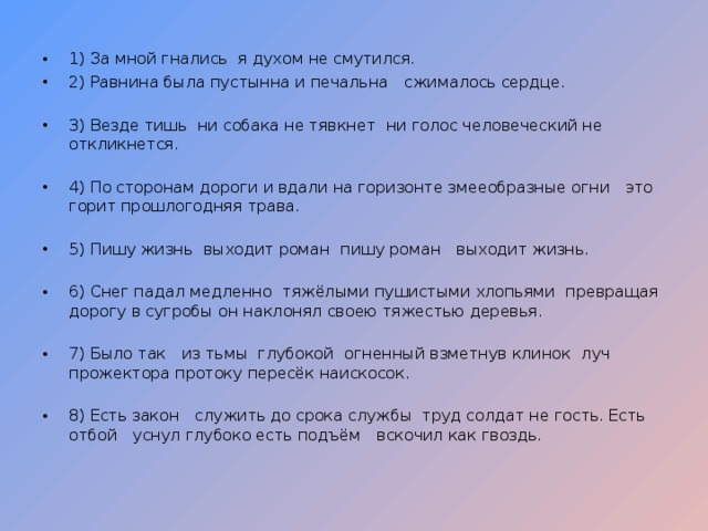 1) За мной гнались  я духом не смутился. 2) Равнина была пустынна и печальна  сжималось сердце. 3) Везде тишь  ни собака не тявкнет  ни голос человеческий не откликнется.  4) По сторонам дороги и вдали на горизонте змееобразные огни  это горит прошлогодняя трава.  5) Пишу жизнь  выходит роман  пишу роман  выходит жизнь. 6) Снег падал медленно  тяжёлыми пушистыми хлопьями  превращая дорогу в сугробы  он наклонял своею тяжестью деревья. 7) Было так  из тьмы глубокой  огненный взметнув клинок  луч прожектора протоку пересёк наискосок. 8) Есть закон  служить до срока службы  труд солдат не гость. Есть отбой  уснул глубоко есть подъём  вскочил как гвоздь. 