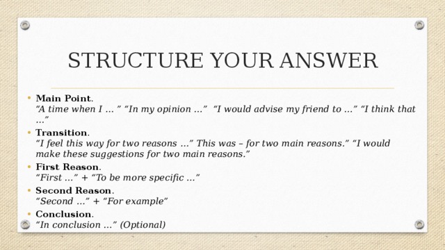 STRUCTURE YOUR ANSWER Main Point .    “A time when I … ” “In my opinion …” “I would advise my friend to …” “I think that …” Transition .    “I feel this way for two reasons …” This was – for two main reasons.” “I would make these suggestions for two main reasons.”   First Reason .  “First …” + “To be more specific …” Second Reason .  “Second …” + “For example” Conclusion .  “In conclusion …” (Optional) 