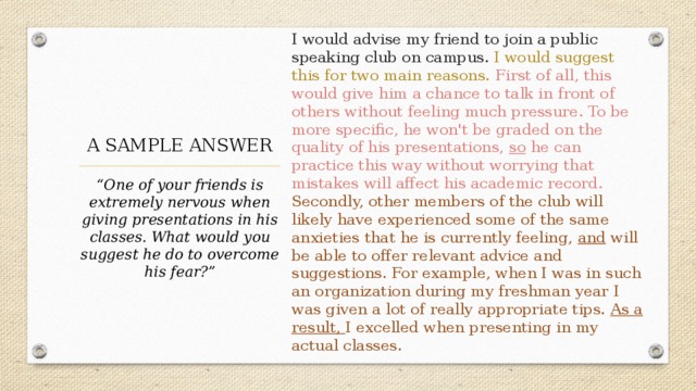 I would advise my friend to join a public speaking club on campus. I would suggest this for two main reasons. First of all, this would give him a chance to talk in front of others without feeling much pressure. To be more specific, he won't be graded on the quality of his presentations, so he can practice this way without worrying that mistakes will affect his academic record. Secondly, other members of the club will likely have experienced some of the same anxieties that he is currently feeling, and will be able to offer relevant advice and suggestions. For example, when I was in such an organization during my freshman year I was given a lot of really appropriate tips. As a result, I excelled when presenting in my actual classes. A SAMPLE ANSWER “ One of your friends is extremely nervous when giving presentations in his classes. What would you suggest he do to overcome his fear?” 