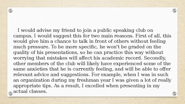  I would advise my friend to join a public speaking club on campus. I would suggest this for two main reasons. First of all, this would give him a chance to talk in front of others without feeling much pressure. To be more specific, he won't be graded on the quality of his presentations, so he can practice this way without worrying that mistakes will affect his academic record. Secondly, other members of the club will likely have experienced some of the same anxieties that he is currently feeling, and will be able to offer relevant advice and suggestions. For example, when I was in such an organization during my freshman year I was given a lot of really appropriate tips. As a result, I excelled when presenting in my actual classes. 