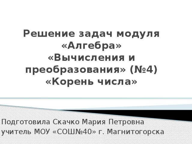 Решение задач модуля «Алгебра»  «Вычисления и преобразования» (№4)  «Корень числа»   Подготовила Скачко Мария Петровна учитель МОУ «СОШ№40» г. Магнитогорска 