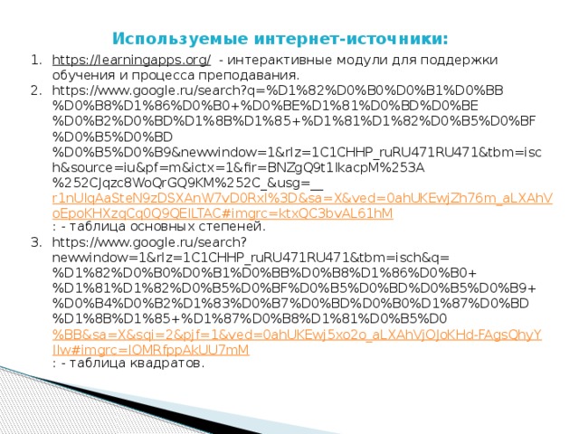 Используемые интернет-источники: https://learningapps.org/  - интерактивные модули для поддержки обучения и процесса преподавания. https://www.google.ru/search?q=%D1%82%D0%B0%D0%B1%D0%BB%D0%B8%D1%86%D0%B0+%D0%BE%D1%81%D0%BD%D0%BE%D0%B2%D0%BD%D1%8B%D1%85+%D1%81%D1%82%D0%B5%D0%BF%D0%B5%D0%BD%D0%B5%D0%B9&newwindow=1&rlz=1C1CHHP_ruRU471RU471&tbm=isch&source=iu&pf=m&ictx=1&fir=BNZgQ9t1IkacpM%253A%252CJqzc8WoQrGQ9KM%252C_&usg=__ r1nUIqAaSteN9zDSXAnW7vD0RxI%3D&sa=X&ved=0ahUKEwjZh76m_aLXAhVoEpoKHXzqCq0Q9QEILTAC#imgrc=ktxQC3bvAL61hM : - таблица основных степеней. https://www.google.ru/search?newwindow=1&rlz=1C1CHHP_ruRU471RU471&tbm=isch&q=%D1%82%D0%B0%D0%B1%D0%BB%D0%B8%D1%86%D0%B0+%D1%81%D1%82%D0%B5%D0%BF%D0%B5%D0%BD%D0%B5%D0%B9+%D0%B4%D0%B2%D1%83%D0%B7%D0%BD%D0%B0%D1%87%D0%BD%D1%8B%D1%85+%D1%87%D0%B8%D1%81%D0%B5%D0 %BB&sa=X&sqi=2&pjf=1&ved=0ahUKEwj5xo2o_aLXAhVjOJoKHd-FAgsQhyYIIw#imgrc=IOMRfppAkUU7mM : - таблица квадратов. 
