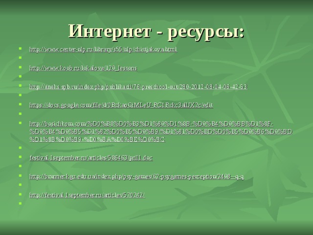 Интернет - ресурсы: http://www.center-nlp.ru/library/s55/nlp/chistjakova.html   http://www.koob.ru/lokalova/120_lessons   http://aneks.spb.ru/index.php/publikacii/76-preschool-out/280-2012-08-04-06-42-53   https://docs.google.com/file/d/0BzkaoGiMLeU-RC1Rckc3allJX2c/edit   http://bosichkom.com/%D0%B8%D0%B3%D1%80%D1%8B-%D0%B4%D0%BB%D1%8F-%D0%B4%D0%B5%D1%82%D0%B5%D0%B9/%D1%81%D0%BD%D0%B5%D0%B6%D0%BD%D1%8B%D0%B9-%D0%BA%D0%BE%D0%BC   festival.1september.ru/articles/586463/pril1.doc   http://brunner.kgu.edu.ua/index.php/psy-games/62-psygames-perception/2408--q-q   http://festival.1september.ru/articles/570242/   