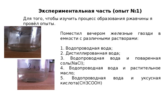 Экспериментальная часть (опыт №1) Для того, чтобы изучить процесс образования ржавчины я провёл опыты. Поместил вечером железные гвозди в емкости с различными растворами: 1. Водопроводная вода; 2. Дистиллированная вода; 3. Водопроводная вода и поваренная соль(NaCl); 4. Водопроводная вода и растительное масло; 5. Водопроводная вода и уксусная кислота(CH3COOH) 